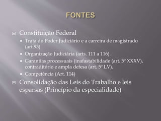  Constituição Federal
 Trata do Poder Judiciário e a carreira de magistrado
(art.93)
 Organização Judiciária (arts. 111 a 116).
 Garantias processuais (inafastabilidade (art. 5º XXXV),
contraditório e ampla defesa (art. 5º LV).
 Competência (Art. 114)
 Consolidação das Leis do Trabalho e leis
esparsas (Princípio da especialidade)
 