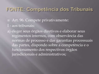  Art. 96. Compete privativamente:
I - aos tribunais:
a) eleger seus órgãos diretivos e elaborar seus
regimentos internos, com observância das
normas de processo e das garantias processuais
das partes, dispondo sobre a competência e o
funcionamento dos respectivos órgãos
jurisdicionais e administrativos;
 