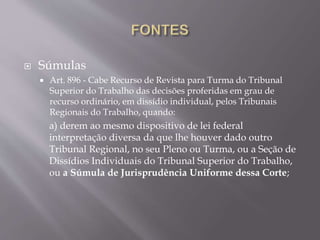  Súmulas
 Art. 896 - Cabe Recurso de Revista para Turma do Tribunal
Superior do Trabalho das decisões proferidas em grau de
recurso ordinário, em dissídio individual, pelos Tribunais
Regionais do Trabalho, quando:
a) derem ao mesmo dispositivo de lei federal
interpretação diversa da que lhe houver dado outro
Tribunal Regional, no seu Pleno ou Turma, ou a Seção de
Dissídios Individuais do Tribunal Superior do Trabalho,
ou a Súmula de Jurisprudência Uniforme dessa Corte;
 