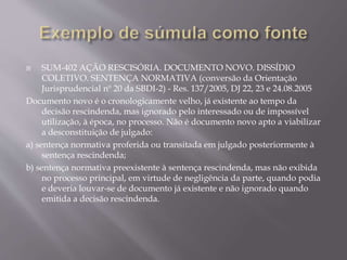  SUM-402 AÇÃO RESCISÓRIA. DOCUMENTO NOVO. DISSÍDIO
COLETIVO. SENTENÇA NORMATIVA (conversão da Orientação
Jurisprudencial nº 20 da SBDI-2) - Res. 137/2005, DJ 22, 23 e 24.08.2005
Documento novo é o cronologicamente velho, já existente ao tempo da
decisão rescindenda, mas ignorado pelo interessado ou de impossível
utilização, à época, no processo. Não é documento novo apto a viabilizar
a desconstituição de julgado:
a) sentença normativa proferida ou transitada em julgado posteriormente à
sentença rescindenda;
b) sentença normativa preexistente à sentença rescindenda, mas não exibida
no processo principal, em virtude de negligência da parte, quando podia
e deveria louvar-se de documento já existente e não ignorado quando
emitida a decisão rescindenda.
 