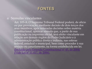  Súmulas vinculantes
Art. 103-A. O Supremo Tribunal Federal poderá, de ofício
ou por provocação, mediante decisão de dois terços dos
seus membros, após reiteradas decisões sobre matéria
constitucional, aprovar súmula que, a partir de sua
publicação na imprensa oficial, terá efeito vinculante em
relação aos demais órgãos do Poder Judiciário e à
administração pública direta e indireta, nas esferas
federal, estadual e municipal, bem como proceder à sua
revisão ou cancelamento, na forma estabelecida em lei.
(Incluído pela Emenda Constitucional nº 45, de 2004)
(Vide Lei nº 11.417, de 2006).
 