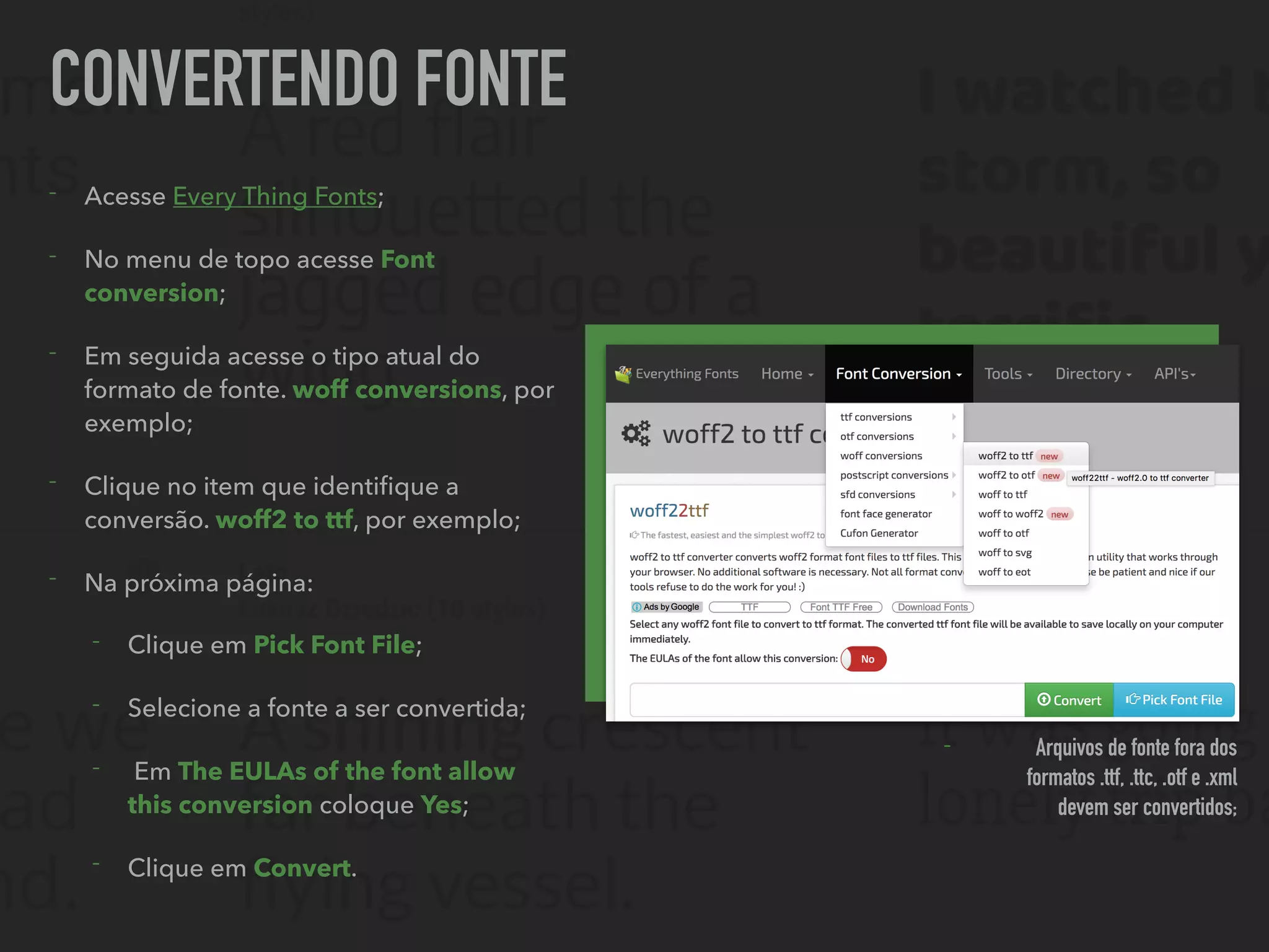 CONVERTENDO FONTE
- Acesse Every Thing Fonts;
- No menu de topo acesse Font
conversion;
- Em seguida acesse o tipo atual do
formato de fonte. woff conversions, por
exemplo;
- Clique no item que identiﬁque a
conversão. woff2 to ttf, por exemplo;
- Na próxima página:
- Clique em Pick Font File;
- Selecione a fonte a ser convertida;
- Em The EULAs of the font allow
this conversion coloque Yes;
- Clique em Convert.
- Arquivos de fonte fora dos
formatos .ttf, .ttc, .otf e .xml
devem ser convertidos;
 