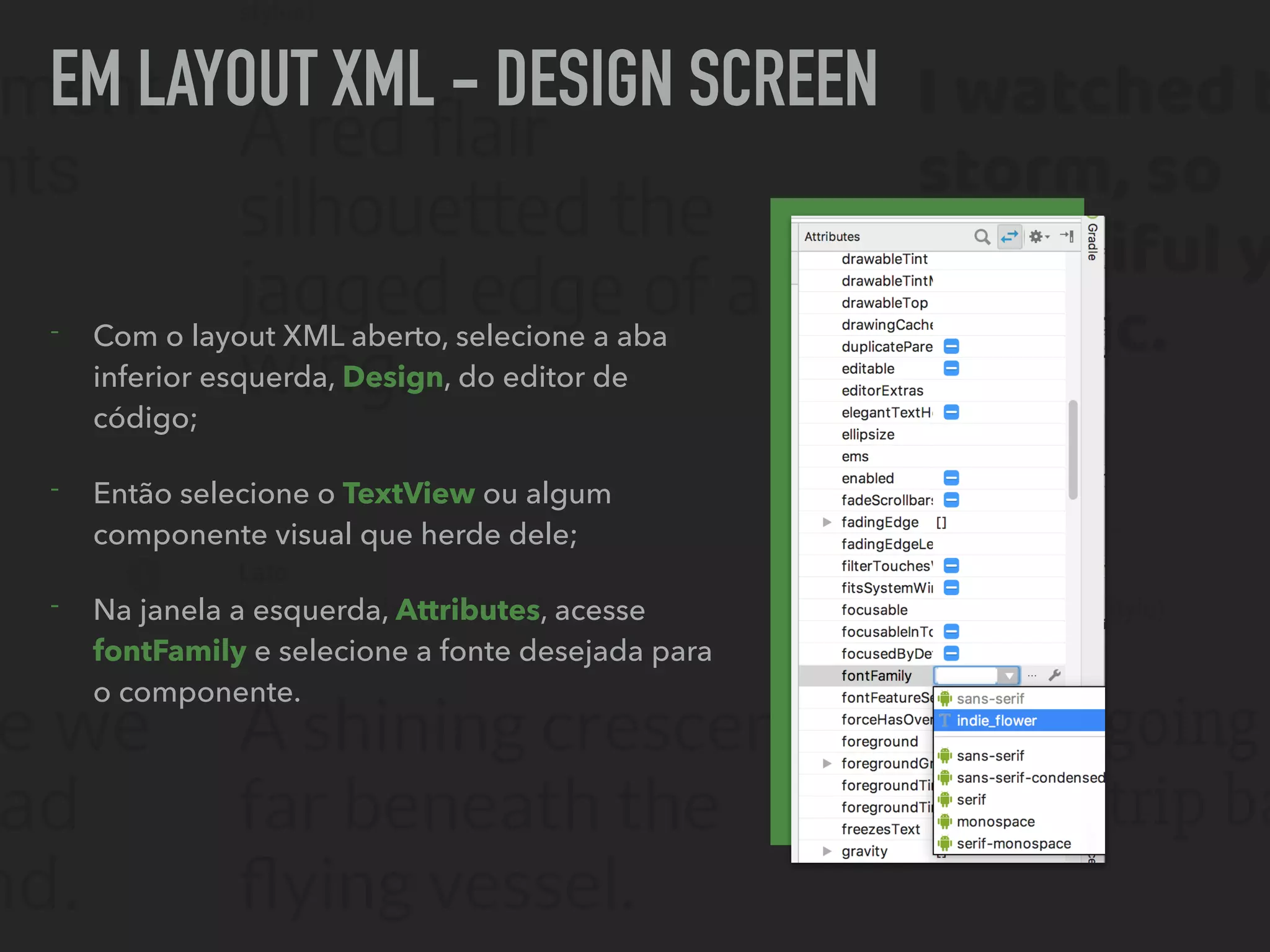 EM LAYOUT XML - DESIGN SCREEN
- Com o layout XML aberto, selecione a aba
inferior esquerda, Design, do editor de
código;
- Então selecione o TextView ou algum
componente visual que herde dele;
- Na janela a esquerda, Attributes, acesse
fontFamily e selecione a fonte desejada para
o componente.
 