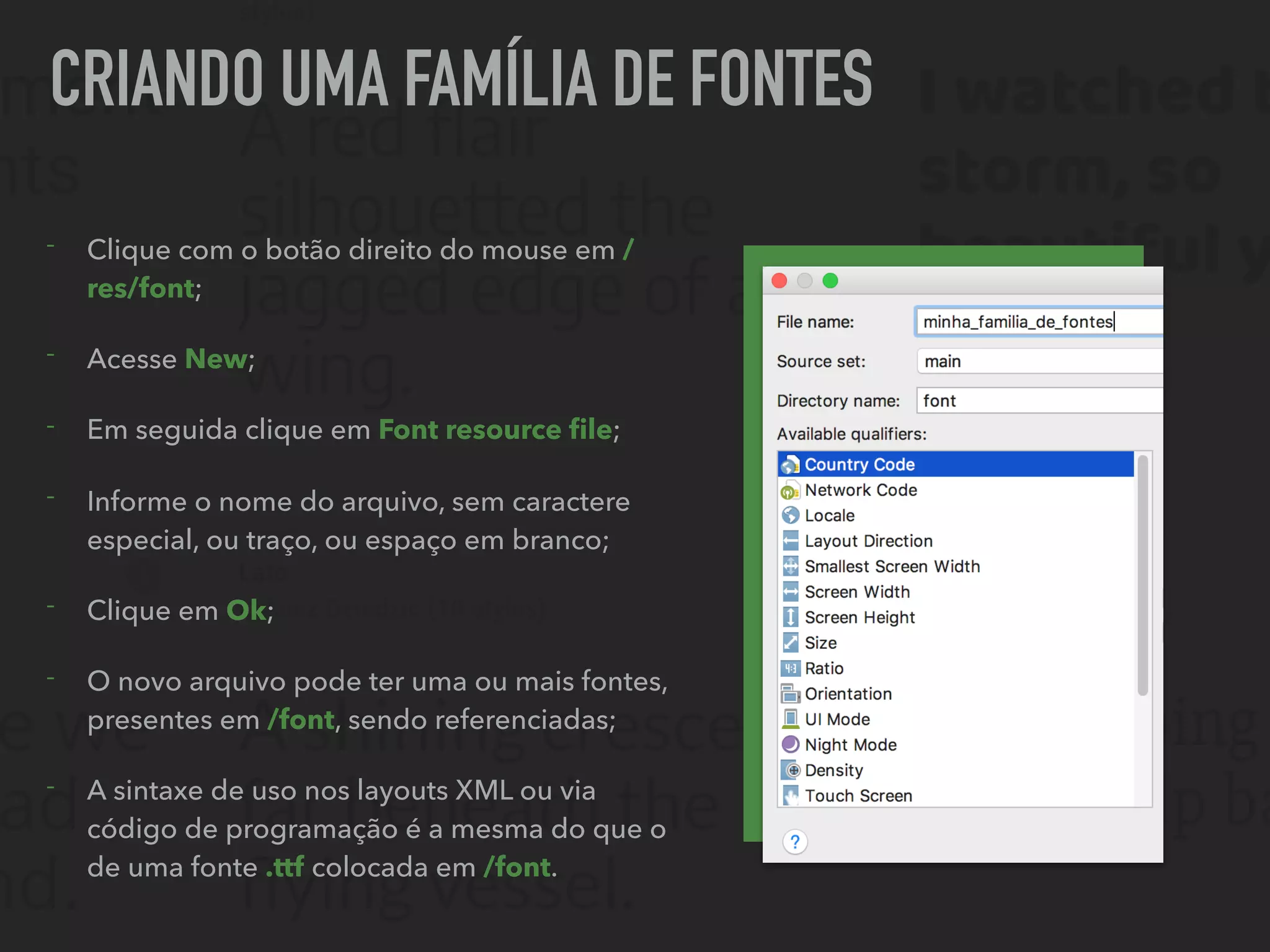CRIANDO UMA FAMÍLIA DE FONTES
- Clique com o botão direito do mouse em /
res/font;
- Acesse New;
- Em seguida clique em Font resource ﬁle;
- Informe o nome do arquivo, sem caractere
especial, ou traço, ou espaço em branco;
- Clique em Ok;
- O novo arquivo pode ter uma ou mais fontes,
presentes em /font, sendo referenciadas;
- A sintaxe de uso nos layouts XML ou via
código de programação é a mesma do que o
de uma fonte .ttf colocada em /font.
 