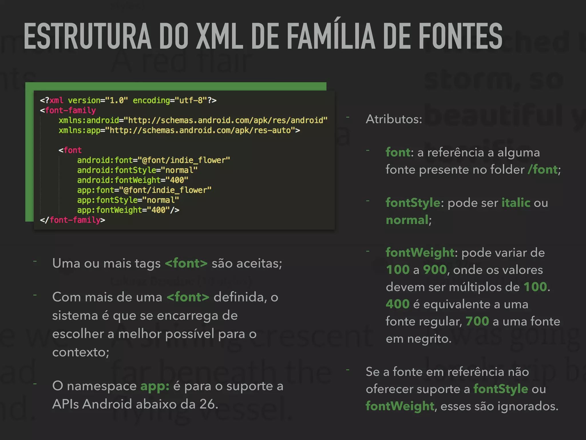 ESTRUTURA DO XML DE FAMÍLIA DE FONTES
- Uma ou mais tags <font> são aceitas;
- Com mais de uma <font> deﬁnida, o
sistema é que se encarrega de
escolher a melhor possível para o
contexto;
- O namespace app: é para o suporte a
APIs Android abaixo da 26.
- Atributos:
- font: a referência a alguma
fonte presente no folder /font;
- fontStyle: pode ser italic ou
normal;
- fontWeight: pode variar de
100 a 900, onde os valores
devem ser múltiplos de 100.
400 é equivalente a uma
fonte regular, 700 a uma fonte
em negrito.
- Se a fonte em referência não
oferecer suporte a fontStyle ou
fontWeight, esses são ignorados.
 