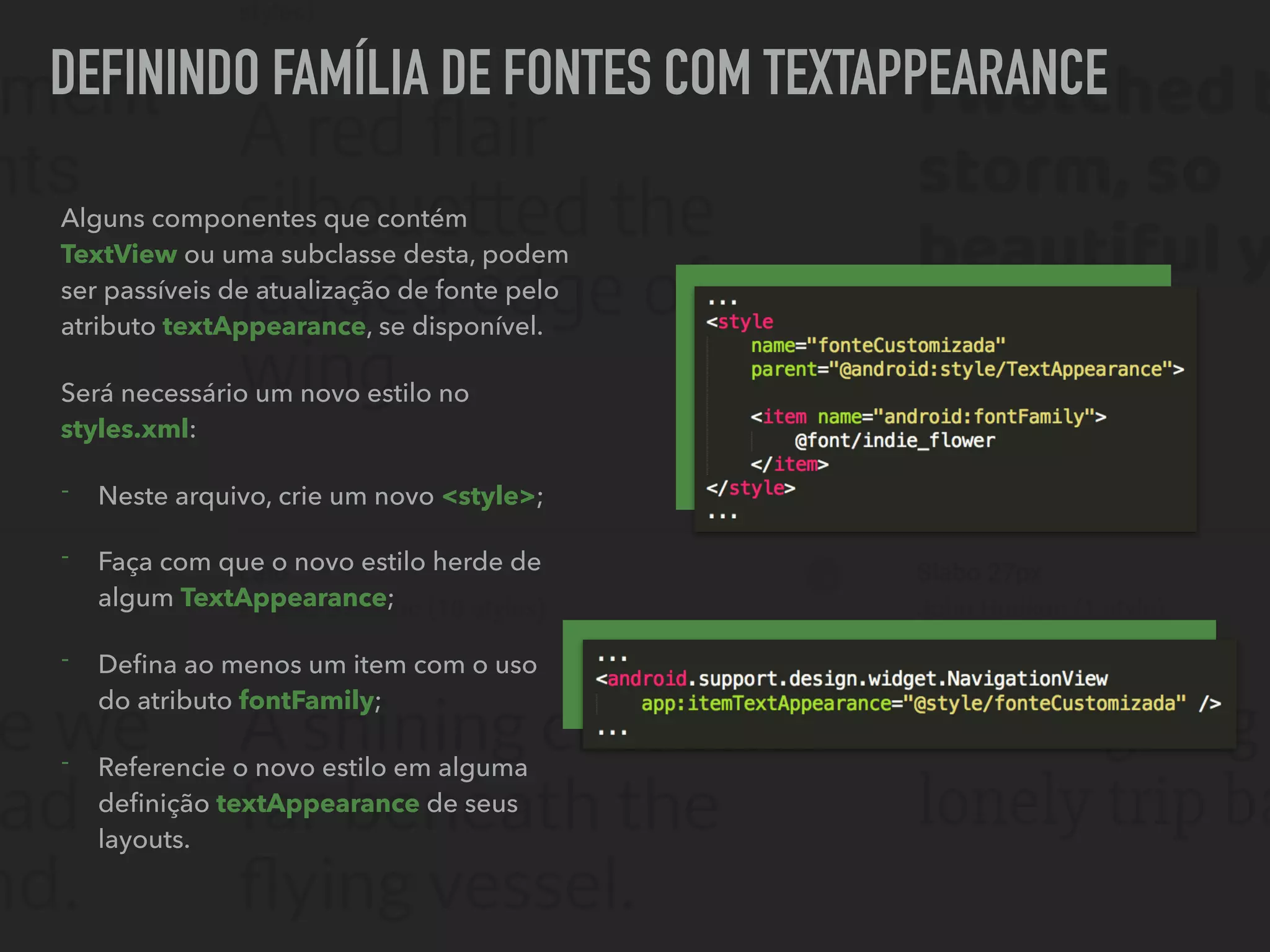 DEFININDO FAMÍLIA DE FONTES COM TEXTAPPEARANCE
Alguns componentes que contém
TextView ou uma subclasse desta, podem
ser passíveis de atualização de fonte pelo
atributo textAppearance, se disponível.
Será necessário um novo estilo no
styles.xml:
- Neste arquivo, crie um novo <style>;
- Faça com que o novo estilo herde de
algum TextAppearance;
- Deﬁna ao menos um item com o uso
do atributo fontFamily;
- Referencie o novo estilo em alguma
deﬁnição textAppearance de seus
layouts.
 
