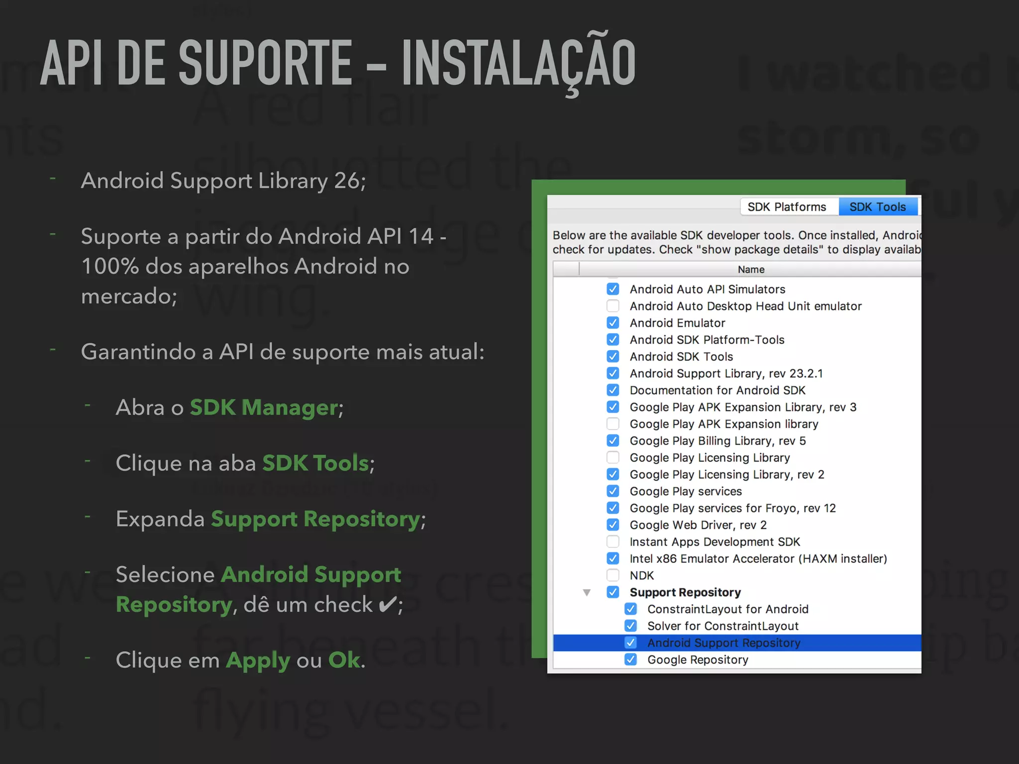 API DE SUPORTE - INSTALAÇÃO
- Android Support Library 26;
- Suporte a partir do Android API 14 -
100% dos aparelhos Android no
mercado;
- Garantindo a API de suporte mais atual:
- Abra o SDK Manager;
- Clique na aba SDK Tools;
- Expanda Support Repository;
- Selecione Android Support
Repository, dê um check ✔;
- Clique em Apply ou Ok.
 