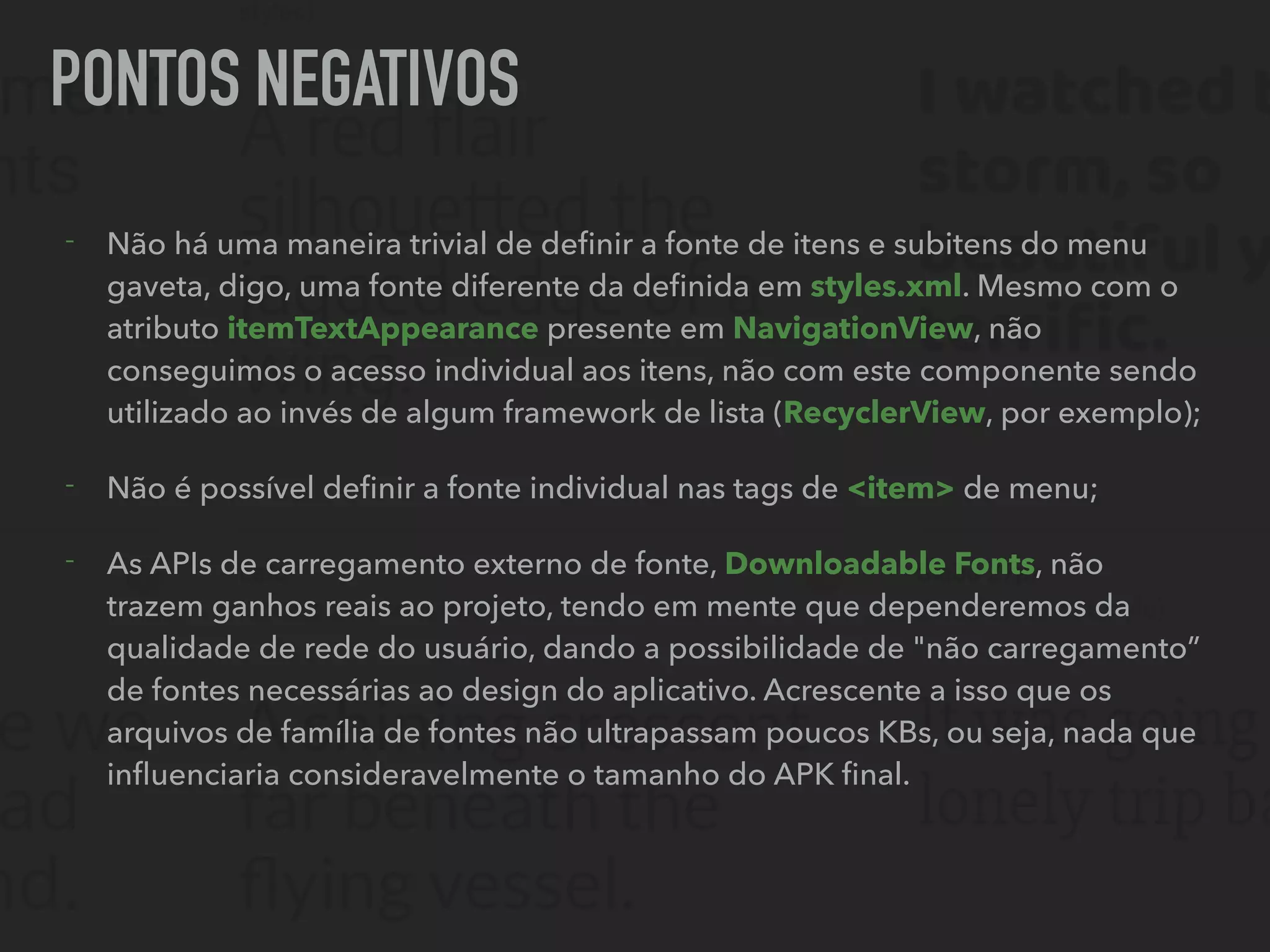 PONTOS NEGATIVOS
- Não há uma maneira trivial de deﬁnir a fonte de itens e subitens do menu
gaveta, digo, uma fonte diferente da deﬁnida em styles.xml. Mesmo com o
atributo itemTextAppearance presente em NavigationView, não
conseguimos o acesso individual aos itens, não com este componente sendo
utilizado ao invés de algum framework de lista (RecyclerView, por exemplo);
- Não é possível deﬁnir a fonte individual nas tags de <item> de menu;
- As APIs de carregamento externo de fonte, Downloadable Fonts, não
trazem ganhos reais ao projeto, tendo em mente que dependeremos da
qualidade de rede do usuário, dando a possibilidade de "não carregamento”
de fontes necessárias ao design do aplicativo. Acrescente a isso que os
arquivos de família de fontes não ultrapassam poucos KBs, ou seja, nada que
inﬂuenciaria consideravelmente o tamanho do APK ﬁnal.
 