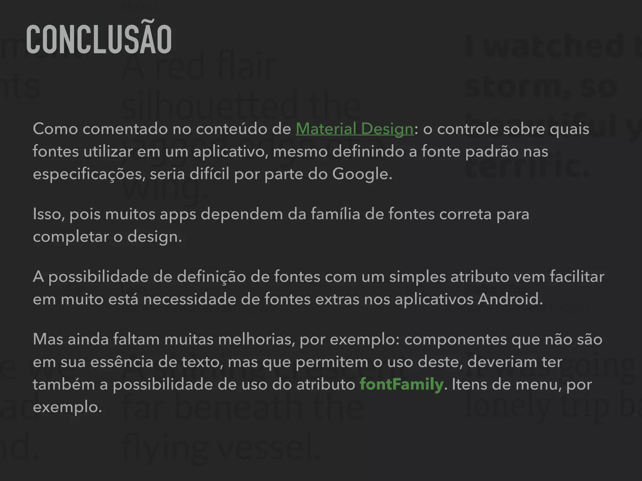CONCLUSÃO
Como comentado no conteúdo de Material Design: o controle sobre quais
fontes utilizar em um aplicativo, mesmo deﬁnindo a fonte padrão nas
especiﬁcações, seria difícil por parte do Google.
Isso, pois muitos apps dependem da família de fontes correta para
completar o design.
A possibilidade de deﬁnição de fontes com um simples atributo vem facilitar
em muito está necessidade de fontes extras nos aplicativos Android.
Mas ainda faltam muitas melhorias, por exemplo: componentes que não são
em sua essência de texto, mas que permitem o uso deste, deveriam ter
também a possibilidade de uso do atributo fontFamily. Itens de menu, por
exemplo.
 