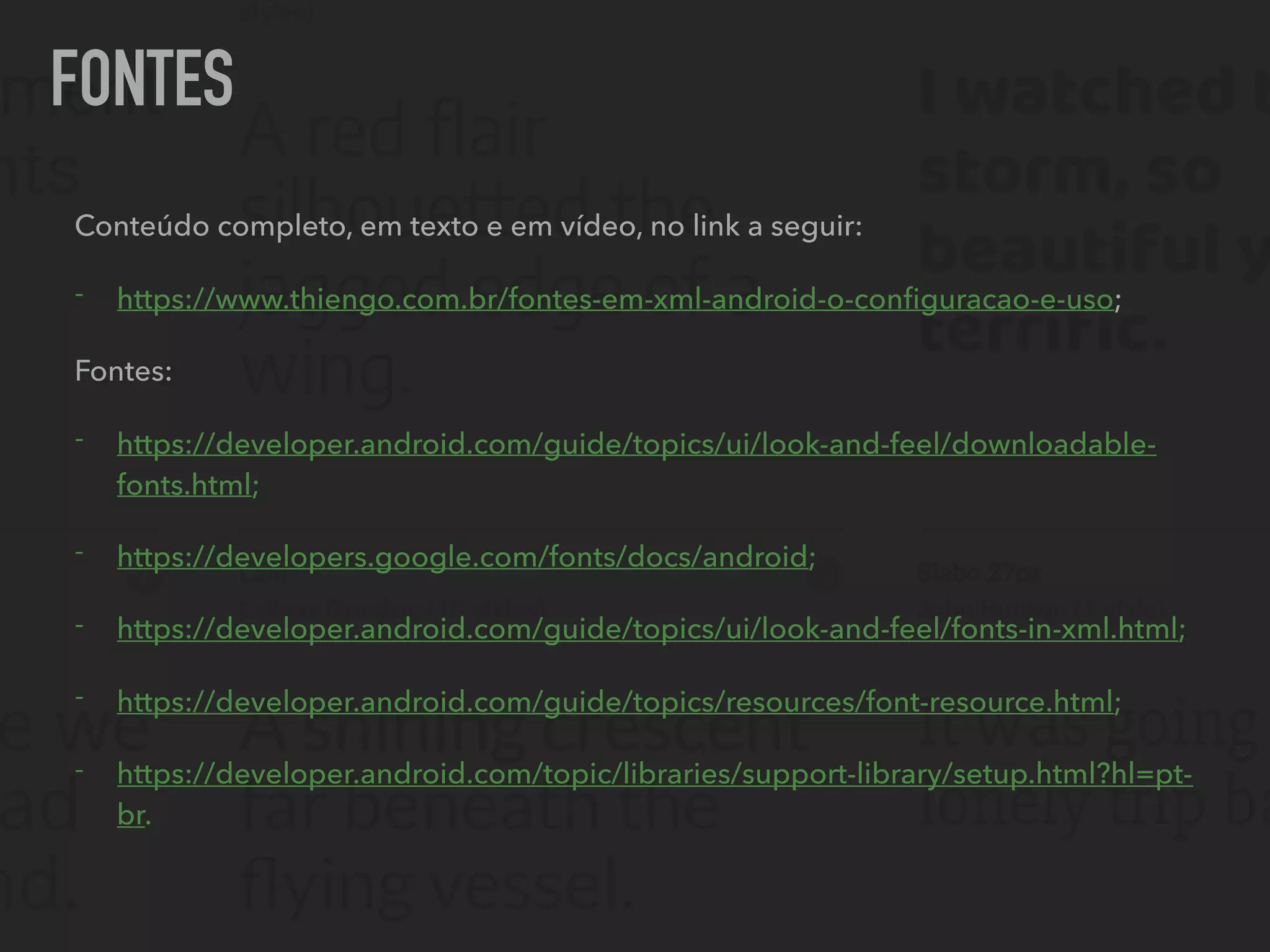 FONTES
Conteúdo completo, em texto e em vídeo, no link a seguir:
- https://www.thiengo.com.br/fontes-em-xml-android-o-conﬁguracao-e-uso;
Fontes:
- https://developer.android.com/guide/topics/ui/look-and-feel/downloadable-
fonts.html;
- https://developers.google.com/fonts/docs/android;
- https://developer.android.com/guide/topics/ui/look-and-feel/fonts-in-xml.html;
- https://developer.android.com/guide/topics/resources/font-resource.html;
- https://developer.android.com/topic/libraries/support-library/setup.html?hl=pt-
br.
 