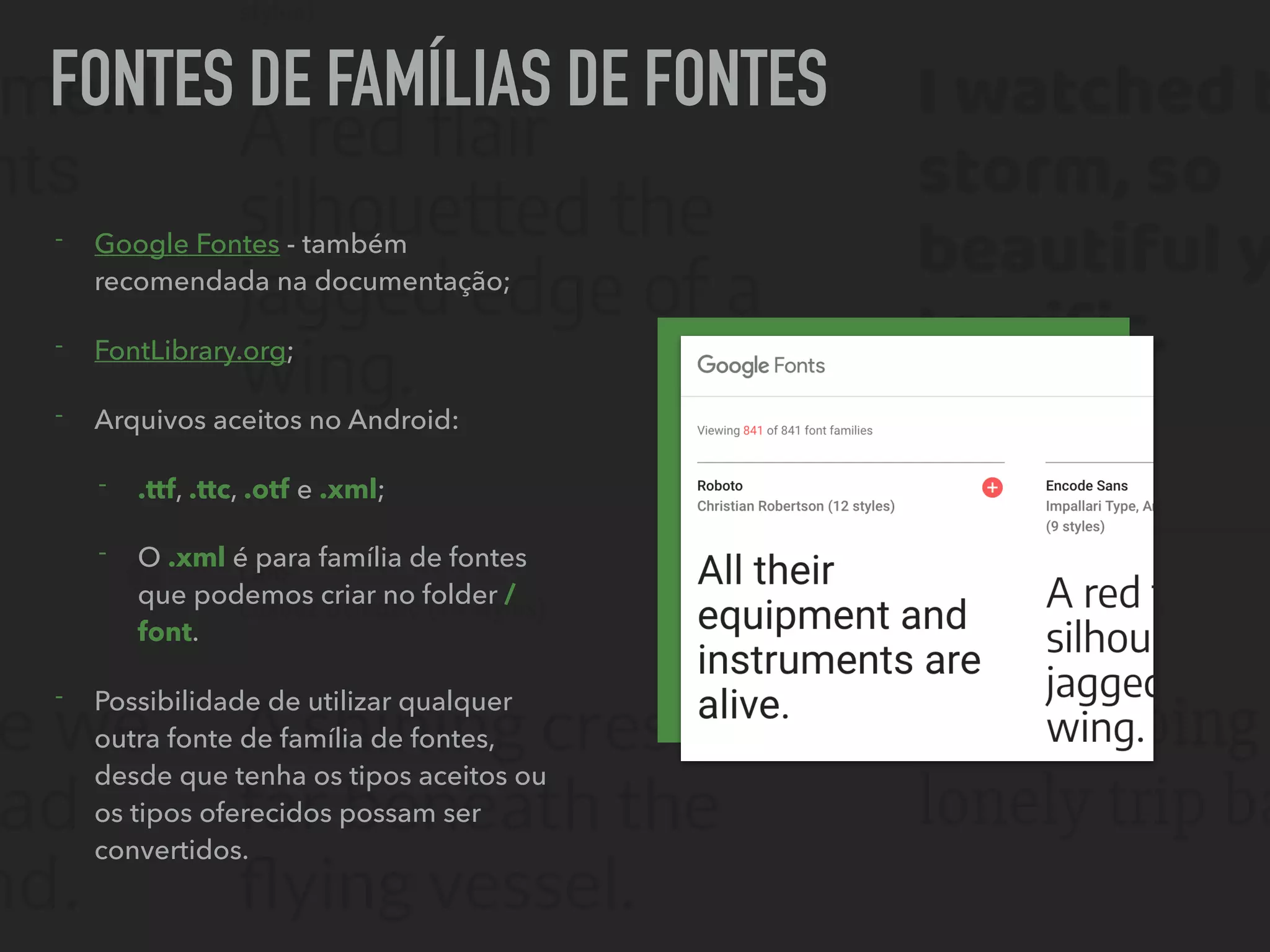 FONTES DE FAMÍLIAS DE FONTES
- Google Fontes - também
recomendada na documentação;
- FontLibrary.org;
- Arquivos aceitos no Android:
- .ttf, .ttc, .otf e .xml;
- O .xml é para família de fontes
que podemos criar no folder /
font.
- Possibilidade de utilizar qualquer
outra fonte de família de fontes,
desde que tenha os tipos aceitos ou
os tipos oferecidos possam ser
convertidos.
 