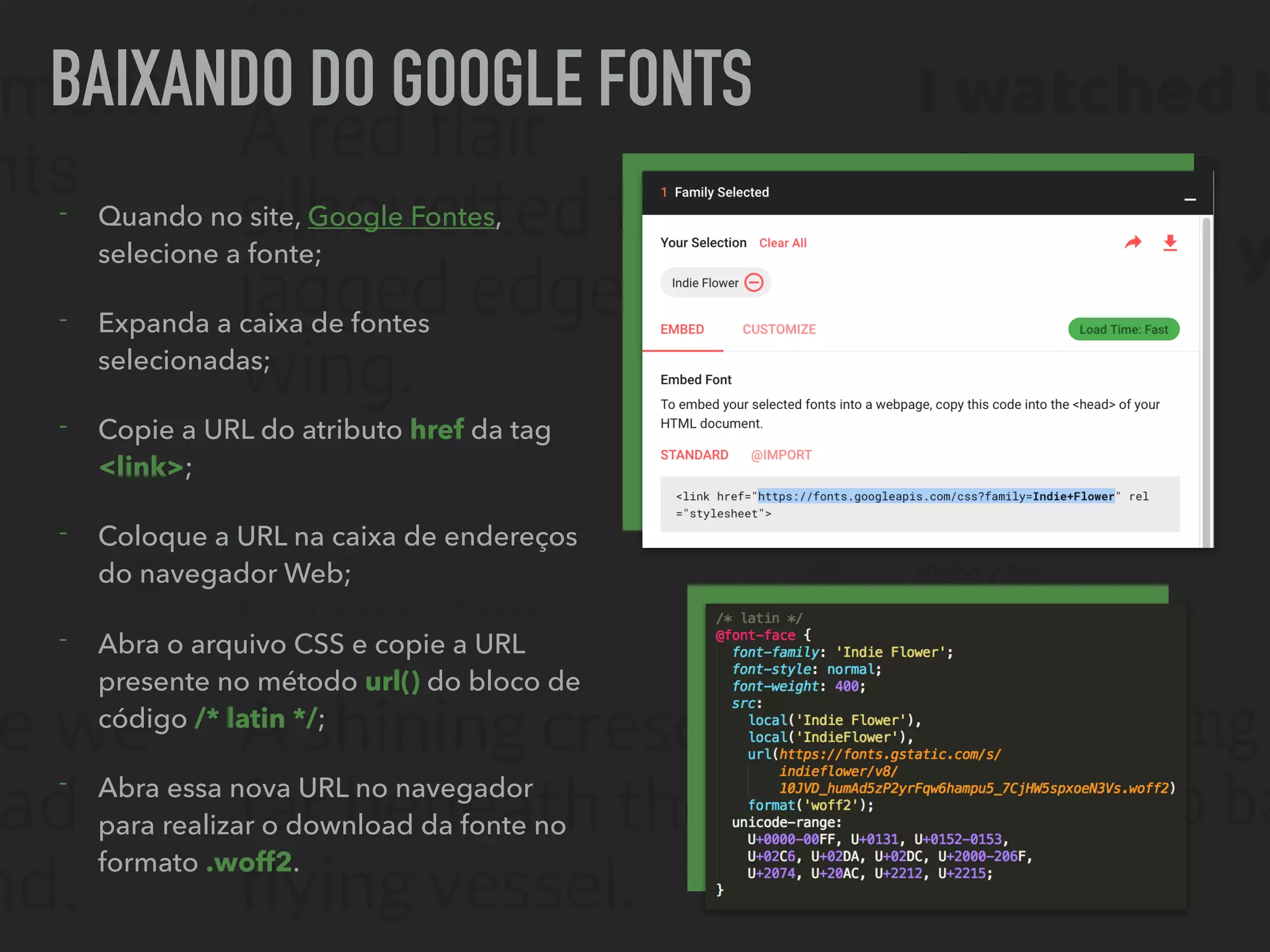 BAIXANDO DO GOOGLE FONTS
- Quando no site, Google Fontes,
selecione a fonte;
- Expanda a caixa de fontes
selecionadas;
- Copie a URL do atributo href da tag
<link>;
- Coloque a URL na caixa de endereços
do navegador Web;
- Abra o arquivo CSS e copie a URL
presente no método url() do bloco de
código /* latin */;
- Abra essa nova URL no navegador
para realizar o download da fonte no
formato .woff2.
 