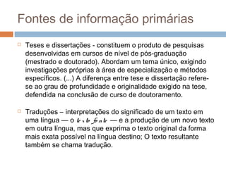 Fontes de informação primárias
 Teses e dissertações - constituem o produto de pesquisas
desenvolvidas em cursos de nível de pós-graduação
(mestrado e doutorado). Abordam um tema único, exigindo
investigações próprias à área de especialização e métodos
específicos. (...) A diferença entre tese e dissertação refere-
se ao grau de profundidade e originalidade exigido na tese,
defendida na conclusão de curso de doutoramento.
 Traduções – interpretações do significado de um texto em
uma língua — o te xto fo nte — e a produção de um novo texto
em outra língua, mas que exprima o texto original da forma
mais exata possível na língua destino; O texto resultante
também se chama tradução.
 