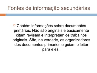 Fontes de informação secundárias
 Contém informações sobre documentos
primários. Não são originais e basicamente
citam,revisam e interpretam os trabalhos
originais. São, na verdade, os organizadores
dos documentos primários e guiam o leitor
para eles.
 