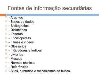 Fontes de informação secundárias
 - Arquivos
 - Bases de dados
 - Bibliografias
 - Dicionários
 - Editoras
 - Enciclopédias
 - Filmes e vídeos
 - Glossários
 - Indicadores e Índices
 - Livrarias
 - Museus
 - Normas técnicas
 - Referências
 - Sites, diretórios e mecanismos de busca.
 
