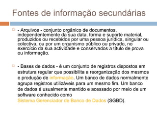 Fontes de informação secundárias
 - Arquivos - conjunto orgânico de documentos,
independentemente da sua data, forma e suporte material,
produzidos ou recebidos por uma pessoa jurídica, singular ou
colectiva, ou por um organismo público ou privado, no
exercício da sua actividade e conservados a título de prova
ou informação.
 - Bases de dados - é um conjunto de registros dispostos em
estrutura regular que possibilita a reorganização dos mesmos
e produção de informação. Um banco de dados normalmente
agrupa registros utilizáveis para um mesmo fim. Um banco
de dados é usualmente mantido e acessado por meio de um
software conhecido como
Sistema Gerenciador de Banco de Dados (SGBD).
 