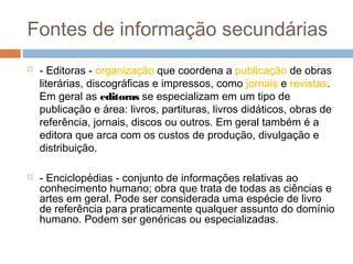 Fontes de informação secundárias
 - Editoras - organização que coordena a publicação de obras
literárias, discográficas e impressos, como jornais e revistas.
Em geral as editoras se especializam em um tipo de
publicação e área: livros, partituras, livros didáticos, obras de
referência, jornais, discos ou outros. Em geral também é a
editora que arca com os custos de produção, divulgação e
distribuição.
 - Enciclopédias - conjunto de informações relativas ao
conhecimento humano; obra que trata de todas as ciências e
artes em geral. Pode ser considerada uma espécie de livro
de referência para praticamente qualquer assunto do domínio
humano. Podem ser genéricas ou especializadas.
 