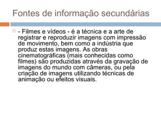 Fontes de informação secundárias
 - Filmes e vídeos - é a técnica e a arte de
registrar e reproduzir imagens com impressão
de movimento, bem como a indústria que
produz estas imagens. As obras
cinematográficas (mais conhecidas como
filmes) são produzidas através da gravação de
imagens do mundo com câmeras, ou pela
criação de imagens utilizando técnicas de
animação ou efeitos visuais.
 