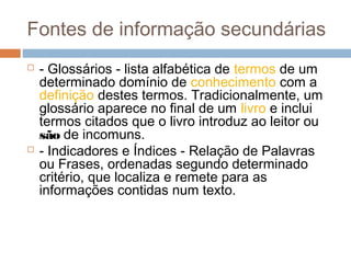 Fontes de informação secundárias
 - Glossários - lista alfabética de termos de um
determinado domínio de conhecimento com a
definição destes termos. Tradicionalmente, um
glossário aparece no final de um livro e inclui
termos citados que o livro introduz ao leitor ou
são de incomuns.
 - Indicadores e Índices - Relação de Palavras
ou Frases, ordenadas segundo determinado
critério, que localiza e remete para as
informações contidas num texto.
 