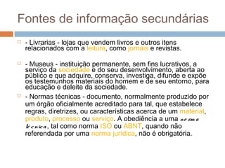 Fontes de informação secundárias
 - Livrarias - lojas que vendem livros e outros itens
relacionados com a leitura, como jornais e revistas.
 - Museus - instituição permanente, sem fins lucrativos, a
serviço da sociedade e do seu desenvolvimento, aberta ao
público e que adquire, conserva, investiga, difunde e expõe
os testemunhos materiais do homem e de seu entorno, para
educação e deleite da sociedade.
 - Normas técnicas - documento, normalmente produzido por
um órgão oficialmente acreditado para tal, que estabelece
regras, diretrizes, ou características acerca de um material,
produto, processo ou serviço. A obediência a uma no rm a
té cnica, tal como norma ISO ou ABNT, quando não
referendada por uma norma jurídica, não é obrigatória.
 