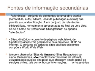 Fontes de informação secundárias
 - Referências - conjunto de elementos de uma obra escrita
(como título, autor, editora, local de publicação e outras) que
permite a sua identificação. A um conjunto de referências
bibliográficas, normalmente apresentadas no final de uma obra,
dá-se o nome de "referências bibliográficas" ou apenas
"referências".
 - Sites, diretórios - conjunto de páginas web, isto é, de
hipertextos acessíveis geralmente pelo protocolo HTTP na
Internet. O conjunto de todos os sites públicos existentes
compõe a World Wide Web.
 também chamados Sites de Busca ou Sites Buscadores ou
ainda, Buscadores, são complexas ferramentas da internet,
utilizadas pelo público em geral, que oferecem ampla gama de
serviços online, tais como: buscar informações, armazená-las
 