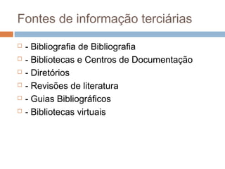 Fontes de informação terciárias
 - Bibliografia de Bibliografia
 - Bibliotecas e Centros de Documentação
 - Diretórios
 - Revisões de literatura
 - Guias Bibliográficos
 - Bibliotecas virtuais
 