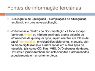 Fontes de informação terciárias
 - Bibliografia de Bibliografia – Compilações de bibliografias,
resultando em uma nova publicação.
 - Bibliotecas e Centros de Documentação - é todo espaço
(concreto, virtual ou híbrido) destinado a uma coleção de
informações de quaisquer tipos, sejam escritas em folhas de
papel (monografias, enciclopédias,dicionários, manuais, etc)
ou ainda digitalizadas e armazenadas em outros tipos de
materiais, tais como CD, fitas, VHS, DVD ebancos de dados.
Revistas e jornais também são colecionados e armazenados
especialmente em uma hemeroteca.
 