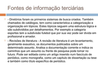 Fontes de informação terciárias
 - Diretórios foram os primeiros sistemas de busca criados. Também
chamados de catálogos, tem como característica a categorização e
organização em tópicos. Estes tópicos seguem uma estrutura lógica e
são subdivididos por detalhamentos. Por exemplo a categoria
esportes tem a subdivisão futebol que por sua vez pode ser divida em
profissional e amador.
 - Revisões de literatura - A revisão de literatura é um levantamento,
geralmente exaustivo, os documentos publicados sobre um
determinado assunto. Analisa a documentação corrente e indica os
caminhos que um assunto ou frente de pesquisa pode tomar no
futuro. Pode ser editada como um artigo inserido num fascículo de
periódico, como monografia, como um capítulo de dissertação ou tese
e também como título específico de periódico.
 