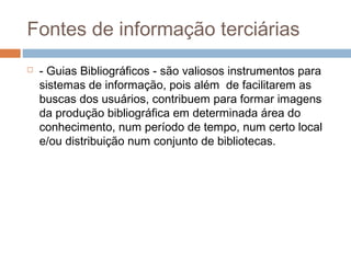 Fontes de informação terciárias
 - Guias Bibliográficos - são valiosos instrumentos para
sistemas de informação, pois além de facilitarem as
buscas dos usuários, contribuem para formar imagens
da produção bibliográfica em determinada área do
conhecimento, num período de tempo, num certo local
e/ou distribuição num conjunto de bibliotecas.
 