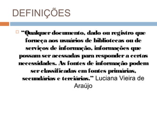 DEFINIÇÕES
 “Qualquerdocumento, dado ou registro que
forneça aos usuários de bibliotecas ou de
serviços de informação, informações que
possamseracessadas para respondera certas
necessidades. As fontes de informação podem
serclassificadas emfontes primárias,
secundárias e terciárias.” Luciana Vieira de
Araújo
 