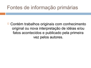 Fontes de informação primárias
 Contém trabalhos originais com conhecimento
original ou nova interpretação de idéias e/ou
fatos acontecidos e publicado pela primeira
vez pelos autores.
 