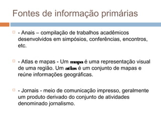 Fontes de informação primárias
 - Anais – compilação de trabalhos acadêmicos
desenvolvidos em simpósios, conferências, encontros,
etc.
 - Atlas e mapas - Um mapa é uma representação visual
de uma região. Um atlas é um conjunto de mapas e
reúne informações geográficas.
 - Jornais - meio de comunicação impresso, geralmente
um produto derivado do conjunto de atividades
denominado jornalismo.
 