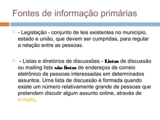 Fontes de informação primárias
 - Legislação - conjunto de leis existentes no município,
estado e união, que devem ser cumpridas, para regular
a relação entre as pessoas.
 - Listas e diretórios de discussões - Listas de discussão
ou mailing lists são listas de endereços de correio
eletrônico de pessoas interessadas em determinados
assuntos. Uma lista de discussão é formada quando
existe um número relativamente grande de pessoas que
pretendem discutir algum assunto online, através de
e-mails.
 