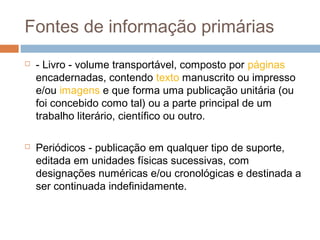 Fontes de informação primárias
 - Livro - volume transportável, composto por páginas
encadernadas, contendo texto manuscrito ou impresso
e/ou imagens e que forma uma publicação unitária (ou
foi concebido como tal) ou a parte principal de um
trabalho literário, científico ou outro.
 Periódicos - publicação em qualquer tipo de suporte,
editada em unidades físicas sucessivas, com
designações numéricas e/ou cronológicas e destinada a
ser continuada indefinidamente.
 