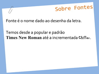 Sobre Fontes

Fonte é o nome dado ao desenha da letra.

Temos desde a popular e padrão
Times New Roman até a incrementada Chiller.
 