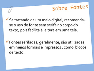 Sobre Fontes
Se tratando de um meio digital, recomenda-
 se o uso de fonte sem serifa no corpo do
 texto, pois facilita a leitura em uma tela.

Fontes serifadas, geralmente, são utilizadas
 em meios formais e impressos , como blocos
 de texto.
 