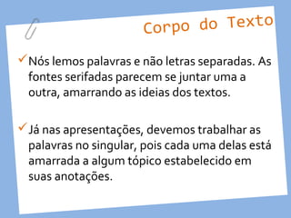 Corpo do Texto

Nós lemos palavras e não letras separadas. As
 fontes serifadas parecem se juntar uma a
 outra, amarrando as ideias dos textos.

Já nas apresentações, devemos trabalhar as
 palavras no singular, pois cada uma delas está
 amarrada a algum tópico estabelecido em
 suas anotações.
 