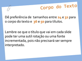 Corpo do Texto

Dê preferência de tamanhos entre 24 e 32 para
o corpo do texto e 36 e 50 para títulos.

Lembre-se que o título que vai em cada slide
pode ter uma sutil rotação ou uma fonte
incrementada, pois não precisará ser sempre
interpretado.
 