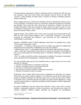 VII Convibra Administração – Congresso Virtual Brasileiro de Administração – www.convibra.com.br
Uma das primeiras organizações a utilizar o marketing viral foi o Hotmail em 1996 que criou
um mecanismo onde todo e-mail incluía uma promoção acessível através de uma URL
“clicável” e deste momento em diante todos os usuários se tornaram vendedores potencias
daquela organização.
Outra estratégia que prova o potencial do marketing viral foi à utilizada pelo Gmail no início
de suas operações. As primeiras contas de e-mail foram criadas pelo mecanismo de afiliação
por indicação. Esta é outra das chaves deste tipo de mecanismo a afiliação: Eu quero ser
membro deste grupo? Neste caso um grupo de amigos, pessoas em quem eu confio. A curva
de afiliados foi exponencial e hoje o Gmail é um dos grandes recipientes mundiais de e-mail,
junto com Hotmail, Yahoo e outros.
Segundo Roberts, David (2009) o boca a boca ocorre em grande parte desconectado da rede
(85% do total) sendo bastante poderoso, pois o comunicador usualmente é uma pessoa
conhecida da comunidade que influencia o que acrescenta um forte componente de
confiabilidade a comunicação.
Segundo o WOMMA (Word of Mouth Marketing Association)1
um episódio boca a boca
envolve quatro componentes, a saber:
- participantes – os criadores, pessoas que enviam ou recebem, que podem ser medidas pela
propensão de atuar, demografia, credibilidade e por terem sido atingidas;
- unidade de boca a boca – é uma unidade singular de informação sobre marketing relevante;
- ações – aquilo que os participantes fazem para criar, repassar ou responder a uma unidade de
boca a boca; ações podem ser mensuradas quanto a velocidade, distribuição e densidade de
assuntos;
- foro – é a mídia ou local físico onde a comunicação se estabelece. Foro pode ser mensurado
através do potencial total da população / a audiência atual recebida.
Um único episódio atinge um dos cinco resultados abaixo os quais servem como um evento
que pode ser mapeado:
1. Consumo: O recebedor absorve a informação, mas não age;
2. Inquérito: O recebedor procura por informações adicionais;
3. Conversão: O recebedor toma a ação desejada;
4. Retransmissão: O recebedor redistribui a unidade para outra pessoa;
5. Recriação: O recebedor cria uma nova unidade.
Goldenberg, Libai e Muller (2001) descreveram a propagação da informação nos sistemas
sociais como um sistema complexo adaptativo. Um sistema que consiste de um número muito
grande de entidades individuais que interagem umas com as outras em larga escala. Embora
as interações entre os indivíduos possam ser simples em muitos sistemas adaptativos, a larga
escala do sistema propicia o surgimento de padrões de difícil predição, de difícil mapeamento
e de difícil analise.
Os autores trabalharam com uma técnica para relacionar o boca a boca micro ao macro
fenômeno, empregando autômatos celulares estocásticos, uma ferramenta para analise de
sistemas complexos. Modelos celulares autômatos são simulações de conseqüências
1
http://womma.org
 
