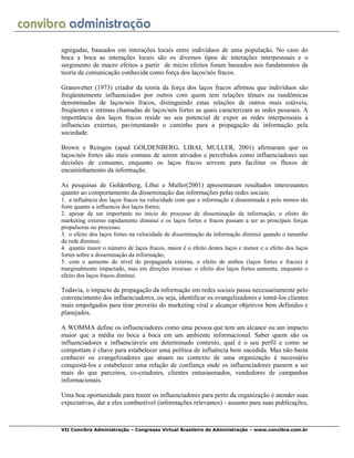 VII Convibra Administração – Congresso Virtual Brasileiro de Administração – www.convibra.com.br
agregadas, baseados em interações locais entre indivíduos de uma população. No caso do
boca a boca as interações locais são os diversos tipos de interações interpessoais e o
surgimento de macro efeitos a partir de micro efeitos foram baseados nos fundamentos da
teoria da comunicação conhecida como força dos laços/nós fracos.
Granovetter (1973) criador da teoria da força dos laços fracos afirmou que indivíduos são
freqüentemente influenciados por outros com quem tem relações tênues ou randômicas
denominadas de laços/nós fracos, distinguindo estas relações de outros mais estáveis,
freqüentes e intimas chamadas de laços/nós fortes as quais caracterizam as redes pessoais. A
importância dos laços fracos reside no seu potencial de expor as redes interpessoais a
influencias externas, pavimentando o caminho para a propagação da informação pela
sociedade.
Brown e Reingen (apud GOLDENBERG, LIBAI, MULLER, 2001) afirmaram que os
laços/nós fortes são mais comuns de serem ativados e percebidos como influenciadores nas
decisões de consumo, enquanto os laços fracos servem para facilitar os fluxos de
encaminhamento da informação.
As pesquisas de Goldenberg, Libai e Muller(2001) apresentaram resultados interessantes
quanto ao comportamento da disseminação das informações pelas redes sociais:
1. a influência dos laços fracos na velocidade com que a informação é disseminada é pelo menos tão
forte quanto a influencia dos laços fortes;
2. apesar de ser importante no inicio do processo de disseminação da informação, o efeito do
marketing externo rapidamente diminui e os laços fortes e fracos passam a ser as principais forças
propulsoras no processo;
3. o efeito dos laços fortes na velocidade de disseminação da informação diminui quando o tamanho
da rede diminui;
4. quanto maior o número de laços fracos, maior é o efeito destes laços e menor e o efeito dos laços
fortes sobre a disseminação da informação;
5. com o aumento do nível de propaganda externa, o efeito de ambos (laços fortes e fracos) é
marginalmente impactado, mas em direções inversas: o efeito dos laços fortes aumenta, enquanto o
efeito dos laços fracos diminui.
Todavia, o impacto da propagação da informação em redes sociais passa necessariamente pelo
convencimento dos influenciadores, ou seja, identificar os evangelizadores e torná-los clientes
mais empolgados para tirar proveito do marketing viral e alcançar objetivos bem definidos e
planejados.
A WOMMA define os influenciadores como uma pessoa que tem um alcance ou um impacto
maior que a média no boca a boca em um ambiente informacional. Saber quem são os
influenciadores e influenciáveis em determinado contexto, qual é o seu perfil e como se
comportam é chave para estabelecer uma política de influência bem sucedida. Mas não basta
conhecer os evangelizadores que atuam no contexto de uma organização é necessário
conquistá-los e estabelecer uma relação de confiança onde os influenciadores passem a ser
mais do que parceiros, co-criadores, clientes entusiasmados, vendedores de campanhas
informacionais.
Uma boa oportunidade para trazer os influenciadores para perto da organização é atender suas
expectativas, dar a eles combustível (informações relevantes) - assunto para suas publicações,
 