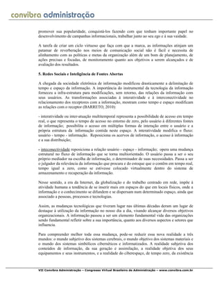 VII Convibra Administração – Congresso Virtual Brasileiro de Administração – www.convibra.com.br
promover sua popularidade, conquistá-los fazendo com que tenham importante papel no
desenvolvimento de campanhas informacionais, trabalhar junto ao seu ego e à sua vaidade.
A tarefa de criar um ciclo virtuoso que faça com que a marca, as informações atinjam um
patamar de reverberação nos meios de comunicação social não é fácil e necessita de
alinhamento com as políticas e metas da organização além de um bom de planejamento, de
ações precisas e focadas, de monitoramento quanto aos objetivos a serem alcançados e de
avaliação dos resultados.
5. Redes Sociais e Inteligência de Fontes Abertas
A chegada da sociedade eletrônica de informação modificou drasticamente a delimitação de
tempo e espaço da informação. A importância do instrumental da tecnologia da informação
forneceu a infra-estrutura para modificações, sem retorno, das relações da informação com
seus usuários. As transformações associadas à interatividade e à interconectividade no
relacionamento dos receptores com a informação, mostram como tempo e espaço modificam
as relações com o receptor (BARRETO, 2010):
- interatividade ou inter-atuação multitemporal representa a possibilidade de acesso em tempo
real, o que representa o tempo de acesso no entorno de zero, pelo usuário à diferentes fontes
de informação; possibilita o acesso em múltiplas formas de interação entre o usuário e a
própria estrutura da informação contida neste espaço. A interatividade modifica o fluxo:
usuário - tempo - informação. Reposiciona os acervos de informação, o acesso à informação
e a sua distribuição;
- inteconectividade reposiciona a relação usuário - espaço - informação; opera uma mudança
estrutural no fluxo de informação que se torna multiorientado. O usuário passa a ser o seu
próprio mediador na escolha de informação, o determinador de suas necessidades. Passa a ser
o julgador da relevância da informação que procura e do estoque que o contêm em tempo real,
tempo igual a zero, como se estivesse colocado virtualmente dentro do sistema de
armazenamento e recuperação da informação.
Nesse sentido, a era da Internet, da globalização e do trabalho centrado em rede, impõe à
atividade humana a tendência de se inserir mais em espaços do que em locais físicos, onde a
informação e o conhecimento se difundem e se dispersam num determinado espaço, ainda que
associado a pessoas, processos e tecnologias.
Assim, as mudanças tecnológicas que tiveram lugar nas últimas décadas deram um lugar de
destaque à utilização da informação no nosso dia a dia, visando alcançar diversos objetivos
organizacionais. A informação passou a ser um elemento fundamental vida das organizações
sendo fundamental refletir sobre a sua importância, quanto aos diversos aspectos e setores que
influencia.
Para compreender melhor toda essa mudança, pode-se reduzir essa nova realidade a três
mundos: o mundo subjetivo dos sistemas cerebrais, o mundo objetivo dos sistemas materiais e
o mundo dos sistemas simbólicos cibernéticos e informatizados. A realidade subjetiva dos
conteúdos de informação, da sua geração e assimilação, a realidade objetiva dos seus
equipamentos e seus instrumentos, e a realidade do ciberespaço, de tempo zero, da existência
 