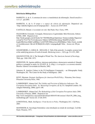 VII Convibra Administração – Congresso Virtual Brasileiro de Administração – www.convibra.com.br
Referências Bibliográficas
BARRETO, A. de A. A estrutura do texto e a transferência da informação. DataGramaZero -
v.6 n.3 jun/2005.
BARRETO, A. de A. O tempo e o espaço da ciência da informação. Disponível em:
<http://aldoibct.bighost.com.br/tempespa.htm>. Acesso em 25/07/2010.
CASTELLS, Manuel. A sociedade em rede. São Paulo: Paz e Terra, 1999.
FILGUEIRAS, Fernando. Corrupção, Democracia e Legitimidade. Belo Horizonte, Editora
UFMG, 2008. Disponível em:
http://books.google.com.br/books?id=70438BmMxqsC&printsec=frontcover&dq=filgueiras+
corrup%C3%A7%C3%A3o&source=bl&ots=k0N84xMzev&sig=MoQWUj5scIk2--
kuqhcDBwbmyA0&hl=ptBR&ei=lsAOTNPCDMeyuAexo9GhDQ&sa=X&oi=book_result&
ct=result&resnum=2&ved=0CBkQ6AEwAQ#v=onepage&q&f=false. Acesso em: 08 jun.
2010.
GOLDENBERG, J.; LIBAI, B. ; MULLER, E. Talk of the network: A complex systems look
at the underlying process of word-of-mouth. Marketing Letters , 12(3), pp. 211-223, 2001
GRANOVETTER, M. S. The Strength of Weak Ties. The American Journal of Sociology,
78(6), pp. 1360-1380. 1973.
JOHNSTON, M. Agentes públicos, interesses particulares e democracia sustentável: Quando
política e corrupção se unem. In: ELLIOT, K. A. (Org.). A corrupção e a economia mundial.
Brasília: Editora Universidade de Brasília, 2002.
Johnston, R. Analytic Culture in the US Intelligence Community – an Ethnographic Study.
Washington, DC: The Center for the Study of Intelligence 2005.
KENT, Sherman. Strategic Intelligence for American World Policy. Princeton, New Jersey:
Princeton University Press, 1966.
LAMBSDORFF, Johann Graf. The Validity and Precision of Subjective Indicators: The
Corruption Perception Index, In: Measuring Corruption, ed. by J.G. Sampford London, UK:
Ashgate Publishing, 2006a. pp.81-100.
LAMBSDORFF, Johann Graf. The Methodology of the Corruption Perceptions Index 2006.
University of Passau, 2006b. Disponível em:
http://www.transparency.org/content/download/10854/93146/version/1/file/CPI_2006_long_
methodology.pdf Acesso em: 23 abr.2010.
LOWENTHAL, Mark. Intelligence: From Secrets to Policy. Washington, D.C.: CQ Press,
2003.
MANNHEIM, K. Sociologia Sistemática: uma introdução ao estudo de sociologia. 2.ed.São
Paulo: Pioneira, 1971.
 
