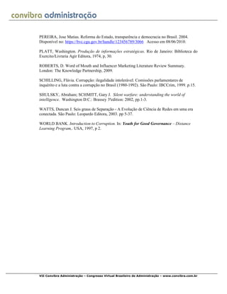 VII Convibra Administração – Congresso Virtual Brasileiro de Administração – www.convibra.com.br
PEREIRA, Jose Matias. Reforma do Estado, transparência e democracia no Brasil. 2004.
Disponível no: https://bvc.cgu.gov.br/handle/123456789/3066 Acesso em 08/06/2010.
PLATT, Washington. Produção de informações estratégicas. Rio de Janeiro: Biblioteca do
Exercito/Livraria Agir Editora, 1974, p, 30.
ROBERTS, D. Word of Mouth and Influencer Marketing Literature Review Summary.
London: The Knowledge Partnership, 2009.
SCHILLING, Flávia. Corrupção: ilegalidade intolerável. Comissões parlamentares de
inquérito e a luta contra a corrupção no Brasil (1980-1992). São Paulo: IBCCrim, 1999. p.15.
SHULSKY, Abraham; SCHMITT, Gary J. Silent warfare: understanding the world of
intelligence. Washington D.C.: Brassey 3ªedition: 2002, pp.1-3.
WATTS, Duncan J. Seis graus de Separação - A Evolução de Ciência de Redes em uma era
conectada. São Paulo: Leopardo Editora, 2003. pp 5-37.
WORLD BANK. Introduction to Corruption. In: Youth for Good Governance – Distance
Learning Program,. USA, 1997, p 2.
 