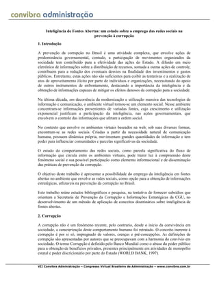 VII Convibra Administração – Congresso Virtual Brasileiro de Administração – www.convibra.com.br
Inteligência de Fontes Abertas: um estudo sobre o emprego das redes sociais na
prevenção à corrupção
1. Introdução
A prevenção da corrupção no Brasil é uma atividade complexa, que envolve ações de
predominância governamental, contudo, a participação de movimentos organizados da
sociedade tem contribuído para a efetividade das ações do Estado. A difusão em meio
eletrônico de informações sobre a distribuição de recursos, somada a outras ações de controle,
contribuem para a redução dos eventuais desvios na finalidade dos investimentos e gastos
públicos. Entretanto, estas ações não são suficientes para coibir as tentativas e a realização de
atos de aproveitamento ilícito por parte de indivíduos e organizações, necessitando do apoio
de outros instrumentos de enfrentamento, destacando a importância da inteligência e da
obtenção de informações capazes de mitigar os efeitos danosos da corrupção para a sociedade.
Na última década, em decorrência da modernização e utilização massiva das tecnologias de
informação e comunicação, o ambiente virtual tornou-se um elemento social. Nesse ambiente
concentram-se informações provenientes de variadas fontes, cujo crescimento e utilização
exponencial justificam a participação da inteligência, nas ações governamentais, que
envolvem o controle das informações que afetam a ordem social.
No contexto que envolve os ambientes virtuais baseados na web, sob suas diversas formas,
encontram-se as redes sociais. Criadas a partir da necessidade natural de comunicação
humana, possuem dinâmica própria, movimentam grandes quantidades de informação e tem
poder para influenciar comunidades e parcelas significativas da sociedade.
O estudo do comportamento das redes sociais, como parcela significativa do fluxo de
informação que circula entre os ambientes virtuais, pode trazer luz à compreensão deste
fenômeno social e sua possível participação como elemento informacional e de disseminação
das práticas de prevenção da corrupção.
O objetivo deste trabalho é apresentar a possibilidade do emprego da inteligência em fontes
abertas no ambiente que envolve as redes sociais, como opção para a obtenção de informações
estratégicas, utlizaveis na prevenção da corrupção no Brasil.
Este trabalho reúne estudos bibliográficos e pesquisa, na tentativa de fornecer subsídios que
orientem a Secretaria de Prevenção da Corrupção e Informações Estratégicas da CGU, no
desenvolvimento de um método de aplicação de conceitos doutrinários sobre inteligência de
fontes abertas.
2. Corrupção
A corrupção não é um fenômeno recente, pelo contrario, desde o inicio da convivência em
sociedade, a caracterização deste comportamento humano foi retratado. O conceito inerente à
corrupção é por si só, impregnado de valores, crenças e pré-concepções. As definições de
corrupção são apresentadas por autores que se preocupavam com a harmonia do convívio em
sociedade. O termo Corrupção é definido pelo Banco Mundial como o abuso do poder público
para a obtenção de benefícios privados, presentes principalmente em atividades de monopólio
estatal e poder discricionário por parte do Estado (WORLD BANK, 1997).
 