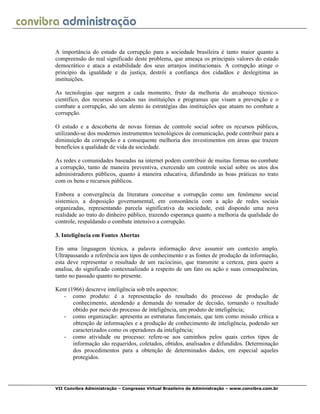 VII Convibra Administração – Congresso Virtual Brasileiro de Administração – www.convibra.com.br
A importância do estudo da corrupção para a sociedade brasileira é tanto maior quanto a
compreensão do real significado deste problema, que ameaça os principais valores do estado
democrático e ataca a estabilidade dos seus arranjos institucionais. A corrupção atinge o
princípio da igualdade e da justiça, destrói a confiança dos cidadãos e deslegitima as
instituições.
As tecnologias que surgem a cada momento, fruto da melhoria do arcabouço técnico-
científico, dos recursos alocados nas instituições e programas que visam a prevenção e o
combate a corrupção, são um alento às estratégias das instituições que atuam no combate a
corrupção.
O estudo e a descoberta de novas formas de controle social sobre os recursos públicos,
utilizando-se dos modernos instrumentos tecnológicos de comunicação, pode contribuir para a
diminuição da corrupção e a consequente melhoria dos investimentos em áreas que trazem
benefícios a qualidade de vida da sociedade.
As redes e comunidades baseadas na internet podem contribuir de muitas formas no combate
a corrupção, tanto de maneira preventiva, exercendo um controle social sobre os atos dos
administradores públicos, quanto à maneira educativa, difundindo as boas práticas no trato
com os bens e recursos públicos.
Embora a convergência da literatura conceitue a corrupção como um fenômeno social
sistemico, a disposição governamental, em consonância com a ação de redes sociais
organizadas, representando parcela significativa da sociedade, está dispondo uma nova
realidade ao trato do dinheiro público, trazendo esperança quanto a melhoria da qualidade do
controle, respaldando o combate intensivo a corrupção.
3. Inteligência em Fontes Abertas
Em uma linguagem técnica, a palavra informação deve assumir um contexto amplo.
Ultrapassando a referência aos tipos de conhecimento e as fontes de produção da informação,
esta deve representar o resultado de um raciocínio, que transmite a certeza, para quem a
analisa, do significado contextualizado a respeito de um fato ou ação e suas consequências,
tanto no passado quanto no presente.
Kent (1966) descreve inteligência sob três aspectos:
- como produto: é a representação do resultado do processo de produção de
conhecimento, atendendo a demanda do tomador de decisão, tornando o resultado
obtido por meio do processo de inteligência, um produto de inteligência;
- como organização: apresenta as estruturas funcionais, que tem como missão crítica a
obtenção de informações e a produção de conhecimento de inteligência, podendo ser
caracterizados como os operadores da inteligência;
- como atividade ou processo: refere-se aos caminhos pelos quais certos tipos de
informação são requeridos, coletados, obtidos, analisados e difundidos. Determinação
dos procedimentos para a obtenção de determinados dados, em especial aqueles
protegidos.
 