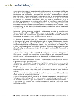 VII Convibra Administração – Congresso Virtual Brasileiro de Administração – www.convibra.com.br
Outros autores que merecem destaque pela definição abrangente da atividade de inteligência
são Shulsky e Schimtt (2002), para eles a inteligência compreende informação, atividades e
organizações. Para estes autores a inteligência esta relacionada à informação que é relevante
para se formular e implementar políticas voltadas aos interesse de segurança nacional e para
lidar com ameaças, atuais ou mesmo potenciais, a esses interesses. No que diz respeito à
atividade em sí, a inteligência compreende a coleta, e a análise de informações e inclui as
atividades destinadas a conter as atividades de inteligência adversas. Neste contexto Shulsky e
Schimtt (2002) afirmam que, a contra-inteligência estaria contida na inteligência e concluem
que o termo também diz respeito a organizações que exerçam a atividade, atribuindo a essas
organizações um de suas características mais importantes, o secretismo necessário a conduta
de suas atividades.
Reforçando a diferenciação entre inteligência e informação, o Glossário da Organização do
Tratado do Atlântico Norte - OTAN, define em sua perspectiva, que a informação se refere
aos dados brutos, que serão analisados para a produção de um conhecimento de inteligência,
informação processada com vistas a subsidiar o processo decisório.
Na percepção de Washington Platt (1974), “informações (intelligence) é um termo específico
e significativo, derivado da informação, informe, dado ou fato que foi selecionado, avaliado,
interpretado e, finalmente expresso de forma tal que evidencie a sua importância para
determinado problema de política nacional corrente”. Platt acrescenta que “essa definição traz
a tona o problema da distorção entre informe bruto (raw information) e a informação acabada
(finished intelligence), distinção que é objeto de tanto orgulho profissional da Comunidade de
Informações”.
Após apresentar definições sobre a atividade de inteligência, e constatar a abrangência de
áreas em que a atividade pode ser utilizada, trazendo benefícios para o tomador de decisão,
torna-se evidente a definição de escopo, ou até categorias da atividade de inteligência.
O ciclo da inteligência, apresentado na Figura 1, é habitualmente ilustrado como um processo
repetitivo de 5 passos, conforme abaixo:
- planejamento e direção, que abrangem o esforço inteiro de gerenciamento do processo e
envolvem, em particular, determinar as exigências da coleta baseadas em pedidos dos
clientes;
- coleta refere-se ao recolhimento de dados “in natura” para encontrar o objeto dos
requerimentos dos clientes. Estes dados podem ser derivados (obtidos) de fontes abertas ou
secretas;
- processamento refere-se ao tratamento dos dados “in natura” para convertê-los a um formato
que os analistas de informação possam usar;
- análise e produção descrevem o processo de avaliação dos dados em sua confiabilidade,
validação e relevância, integrando-os e analisando-os, e convertendo o produto deste esforço
em um inteiro significativo, o qual inclui avaliações de eventos e de informações coletadas;
- disseminação é a etapa em que o produto da Análise e Produção é distribuído para a
audiência pretendida.
 