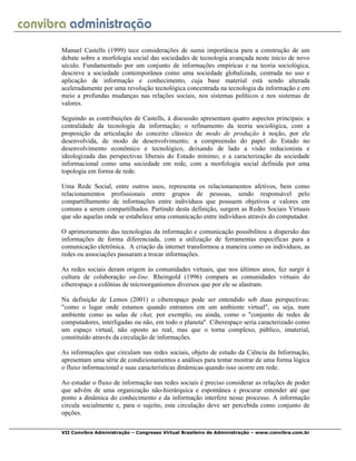 VII Convibra Administração – Congresso Virtual Brasileiro de Administração – www.convibra.com.br
Manuel Castells (1999) tece considerações de suma importância para a construção de um
debate sobre a morfologia social das sociedades de tecnologia avançada neste início de novo
século. Fundamentado por um conjunto de informações empíricas e na teoria sociológica,
descreve a sociedade contemporânea como uma sociedade globalizada, centrada no uso e
aplicação de informação e conhecimento, cuja base material está sendo alterada
aceleradamente por uma revolução tecnológica concentrada na tecnologia da informação e em
meio a profundas mudanças nas relações sociais, nos sistemas políticos e nos sistemas de
valores.
Seguindo as contribuições de Castells, à discussão apresentam quatro aspectos principais: a
centralidade da tecnologia da informação; o refinamento da teoria sociológica, com a
proposição da articulação do conceito clássico de modo de produção à noção, por ele
desenvolvida, de modo de desenvolvimento; a compreensão do papel do Estado no
desenvolvimento econômico e tecnológico, deixando de lado a visão reducionista e
ideologizada das perspectivas liberais do Estado mínimo; e a caracterização da sociedade
informacional como uma sociedade em rede, com a morfologia social definida por uma
topologia em forma de rede.
Uma Rede Social, entre outros usos, representa os relacionamentos afetivos, bem como
relacionamentos profissionais entre grupos de pessoas, sendo responsável pelo
compartilhamento de informações entre indivíduos que possuem objetivos e valores em
comuns a serem compartilhados. Partindo desta definição, surgem as Redes Sociais Virtuais
que são aquelas onde se estabelece uma comunicação entre indivíduos através do computador.
O aprimoramento das tecnologias da informação e comunicação possibilitou a dispersão das
informações de forma diferenciada, com a utilização de ferramentas específicas para a
comunicação eletrônica. A criação da internet transformou a maneira como os indivíduos, as
redes ou associações passaram a trocar informações.
As redes sociais deram origem às comunidades virtuais, que nos últimos anos, fez surgir à
cultura de colaboração on-line. Rheingold (1996) compara as comunidades virtuais do
ciberespaço a colônias de microorganismos diversos que por ele se alastram.
Na definição de Lemos (2001) o ciberespaço pode ser entendido sob duas perspectivas:
"como o lugar onde estamos quando entramos em um ambiente virtual", ou seja, num
ambiente como as salas de chat, por exemplo, ou ainda, como o "conjunto de redes de
computadores, interligadas ou não, em todo o planeta". Ciberespaço seria caracterizado como
um espaço virtual, não oposto ao real, mas que o torna complexo, público, imaterial,
constituído através da circulação de informações.
As informações que circulam nas redes sociais, objeto de estudo da Ciência da Informação,
apresentam uma série de condicionamentos e análises para tentar mostrar de uma forma lógica
o fluxo informacional e suas características dinâmicas quando isso ocorre em rede.
Ao estudar o fluxo de informação nas redes sociais é preciso considerar as relações de poder
que advêm de uma organização não-hierárquica e espontânea e procurar entender até que
ponto a dinâmica do conhecimento e da informação interfere nesse processo. A informação
circula socialmente e, para o sujeito, esta circulação deve ser percebida como conjunto de
opções.
 