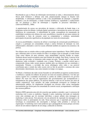 VII Convibra Administração – Congresso Virtual Brasileiro de Administração – www.convibra.com.br
Percebendo-se que os fluxos de informação movimentam as redes, o direcionamento desses
fluxos pode fortalecer e delinear uma rede, proporcionando sinergia às funções nela
desdobradas. A informação mobiliza a rede e traz possibilidades de interação e expansão:
mediante o uso da informação, o estado existente modifica-se, expandindo o conhecimento
que vai fortalecer o fluxo da informação e respaldar os processos individuais e
coletivos(TOMAÉL, 2008).
A popularização do acesso aos provedores de internet, a efetivação da banda larga e os
programas sociais de difusão e inclusão digital, permitiram o incremento do acesso aos meios
eletrônicos de comunicação. A redistribuição de renda, conseqüência da manutenção da
estabilidade econômica nos últimos dez anos, possibilitou a inserção de um maior número de
consumidores a bens de consumo como os computadores e celulares, aumentando
participação de parcelas significativas da população nos meios de comunicação.
As novas possibilidades e maneiras de utilizar a tecnologia da comunicação possibilitaram a
criação e a participar em comunidades virtuais e outros formatos de interação via web,
influenciando e alterando o convívio social, refletindo também em aspectos da economia e da
política.
Nos últimos anos os estudos sobre as redes ganharam maior importância. Watts (2003) afirma
que a diferença entre os novos estudos de redes e os antigos é que no passado, as redes foram
vistas como objetos de pura estrutura, cujas propriedades estavam fixadas no tempo.
Nenhuma dessas assertivas poderia estar mais distante da verdade. Para Watts, é preciso levar
em conta que nas redes, os elementos estão sempre em ação, "fazendo algo", e que elas são
dinâmicas, estão evoluindo e mudando com o tempo. Portanto, a questão crucial para a
compreensão dessas redes sociais passava também pela sua dinâmica de sua construção e
manutenção. Portanto, a novidade das novas abordagens sobre redes e sua possível
contribuição para o estudo das redes sociais está no fato de perceber a estrutura não como
determinada e determinante, mas como mutante no tempo e no espaço.
No Brasil, o fenômeno das redes sociais baseados na web também já registrou acontecimentos
e mobilizou a opinião de milhares de pessoas em torno de assuntos polêmicos. Um fato que
merece registro foi a escândalo envolvendo os cartões de crédito corporativos do governo
federal. Por meio dos sites de organizações não governamentais que acompanhavam a
transparências dos gastos públicos, foi possível detectar o mal uso de recursos por meio de
cartões corporativos. Esse episódio, até então considerado corriqueiro no cotidiano da
administração pública, foi amplamente divulgado nas diversas redes sócias interligadas
nacionalmente que fazem parte da comunidade do controle social, acompanhando a utilização
dos recursos públicos.
Roberts (2009) apresenta uma série de conceitos que ajudam a entender o que é o processo de
marketing viral e como se estabelece. Segundo o autor, marketing viral pode ser traduzido
como uma estratégia que irá encorajar indivíduos a passar adiante uma mensagem de
marketing à outra pessoa. Este processo cria um potencial de exposição da mensagem e de
influencia sobre os participantes da rede. Nesse processo que é suportado por pesquisa e
tecnologia os consumidores são encorajados a dialogar sobre produtos e serviços da
organização. O marketing viral é mais poderoso que a propaganda de massa porque convence
através de um endosso implícito de um amigo, conhecido ou familiar.
 