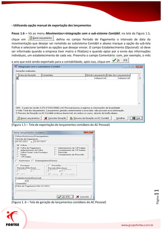 Página11
- Utilizando opção manual de exportação dos lançamentos
Passo 1.6 – Vá ao menu Movimentos>>Integração com o sub-sistema Contábil, na tela da Figura 1.5,
clique em , defina no campo Período de Pagamento o intervalo de data da
movimentação que desejar ser remetida ao subsistema Contábil e abaixo marque a opção da sub-tela
Folhas e selecione também as opções que desejar enviar. O campo Estabelecimento (Opcional): só deve
ser informado quando a empresa tiver matriz e filial(ais) e quando optar por o envio das informações
individuais, um estabelecimento de cada vez. Preencha o campo Comentário: com, por exemplo, o mês
e ano que está sendo exportado para a contabilidade, após isso, clique em .
(Figura 1.5 – Tela de exportação de lançamentos contábeis do AC Pessoal)
(Figura 1. 6 – Tela de geração de lançamentos contábeis do AC Pessoal)
 