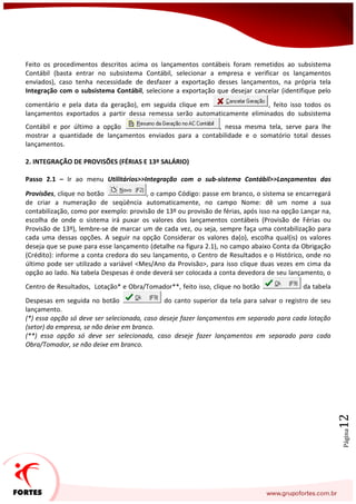 Página12
Feito os procedimentos descritos acima os lançamentos contábeis foram remetidos ao subsistema
Contábil (basta entrar no subsistema Contábil, selecionar a empresa e verificar os lançamentos
enviados), caso tenha necessidade de desfazer a exportação desses lançamentos, na própria tela
Integração com o subsistema Contábil, selecione a exportação que desejar cancelar (identifique pelo
comentário e pela data da geração), em seguida clique em , feito isso todos os
lançamentos exportados a partir dessa remessa serão automaticamente eliminados do subsistema
Contábil e por último a opção , nessa mesma tela, serve para lhe
mostrar a quantidade de lançamentos enviados para a contabilidade e o somatório total desses
lançamentos.
2. INTEGRAÇÃO DE PROVISÕES (FÉRIAS E 13º SALÁRIO)
Passo 2.1 – Ir ao menu Utilitários>>Integração com o sub-sistema Contábil>>Lançamentos das
Provisões, clique no botão , o campo Código: passe em branco, o sistema se encarregará
de criar a numeração de seqüência automaticamente, no campo Nome: dê um nome a sua
contabilização, como por exemplo: provisão de 13º ou provisão de férias, após isso na opção Lançar na,
escolha de onde o sistema irá puxar os valores dos lançamentos contábeis (Provisão de Férias ou
Provisão de 13º), lembre-se de marcar um de cada vez, ou seja, sempre faça uma contabilização para
cada uma dessas opções. A seguir na opção Considerar os valores da(o), escolha qual(is) os valores
deseja que se puxe para esse lançamento (detalhe na figura 2.1), no campo abaixo Conta da Obrigação
(Crédito): informe a conta credora do seu lançamento, o Centro de Resultados e o Histórico, onde no
último pode ser utilizado a variável <Mes/Ano da Provisão>, para isso clique duas vezes em cima da
opção ao lado. Na tabela Despesas é onde deverá ser colocada a conta devedora de seu lançamento, o
Centro de Resultados, Lotação* e Obra/Tomador**, feito isso, clique no botão da tabela
Despesas em seguida no botão do canto superior da tela para salvar o registro de seu
lançamento.
(*) essa opção só deve ser selecionada, caso deseje fazer lançamentos em separado para cada lotação
(setor) da empresa, se não deixe em branco.
(**) essa opção só deve ser selecionada, caso deseje fazer lançamentos em separado para cada
Obra/Tomador, se não deixe em branco.
 